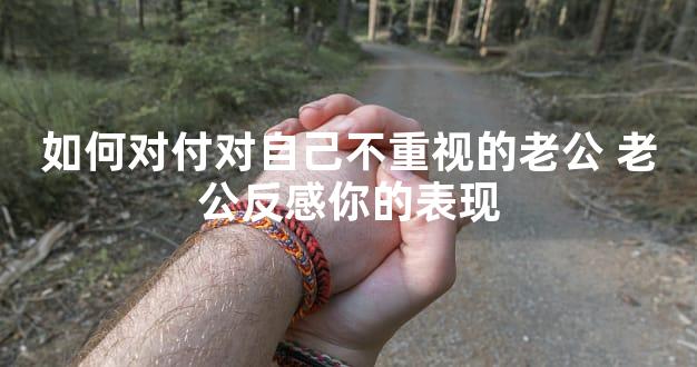 如何对付对自己不重视的老公 老公反感你的表现